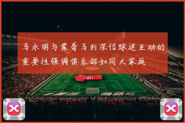 马永明与蒙哥马利深信球迷互动的重要性强调俱乐部如同大家庭