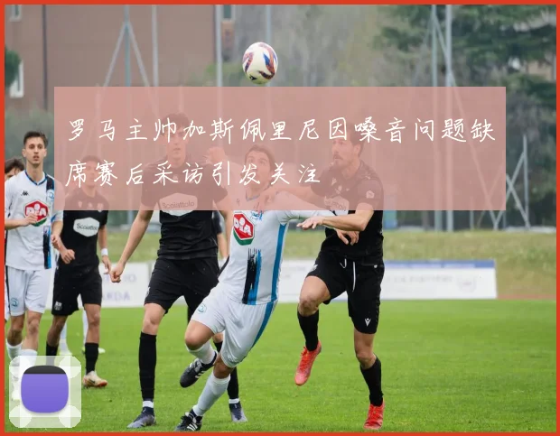 罗马主帅加斯佩里尼因嗓音问题缺席赛后采访引发关注