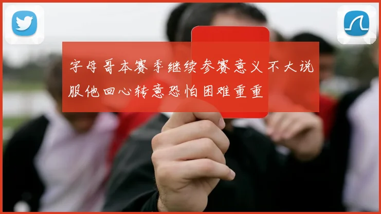 字母哥本赛季继续参赛意义不大说服他回心转意恐怕困难重重