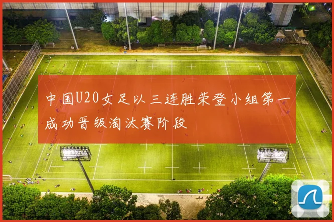 中国U20女足以三连胜荣登小组第一成功晋级淘汰赛阶段