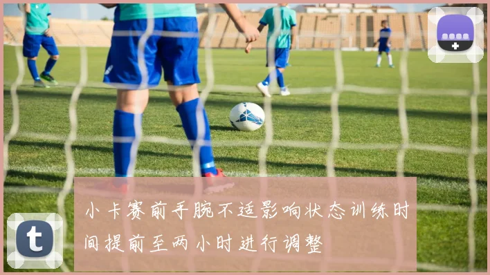 小卡赛前手腕不适影响状态训练时间提前至两小时进行调整