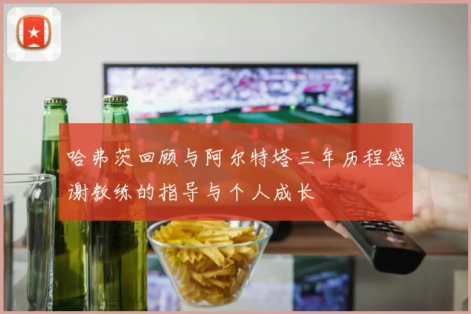 哈弗茨回顾与阿尔特塔三年历程感谢教练的指导与个人成长