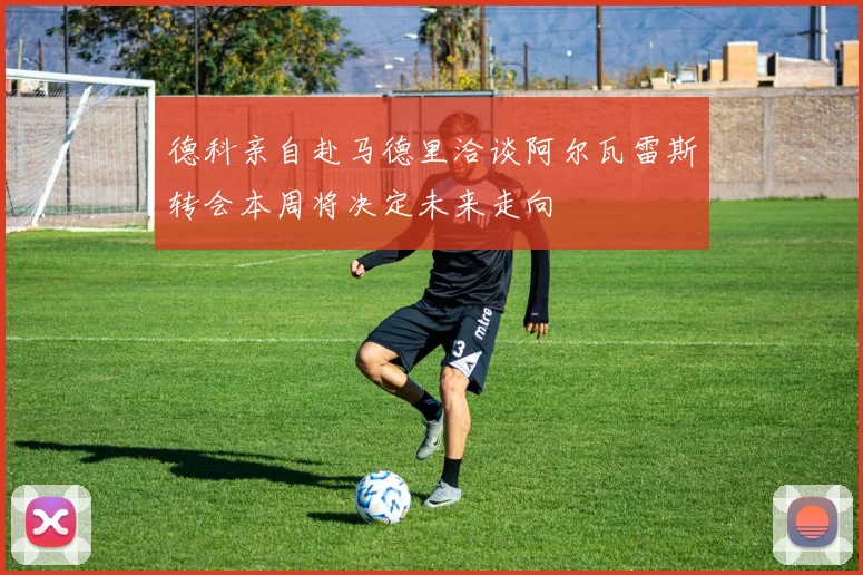 德科亲自赴马德里洽谈阿尔瓦雷斯转会本周将决定未来走向