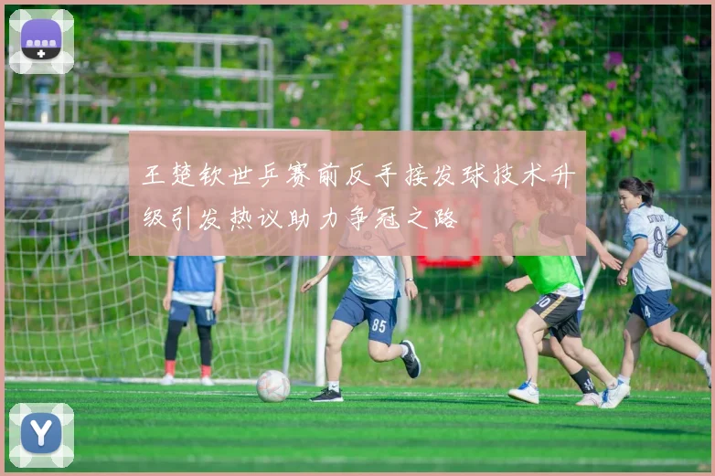 王楚钦世乒赛前反手接发球技术升级引发热议助力争冠之路