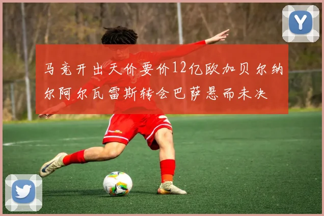 马竞开出天价要价12亿欧加贝尔纳尔阿尔瓦雷斯转会巴萨悬而未决
