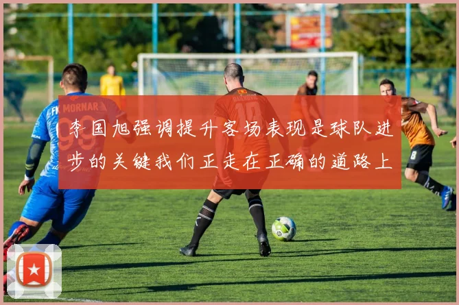 李国旭强调提升客场表现是球队进步的关键我们正走在正确的道路上