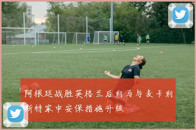 阿根廷战胜英格兰后利马与麦卡利斯特家中安保措施升级