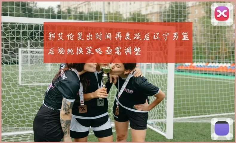 郭艾伦复出时间再度延后辽宁男篮后场轮换策略亟需调整
