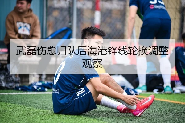 武磊伤愈归队后海港锋线轮换调整观察