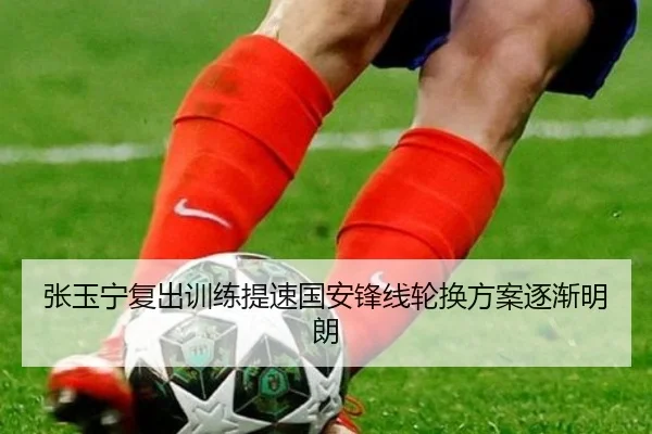 张玉宁复出训练提速国安锋线轮换方案逐渐明朗